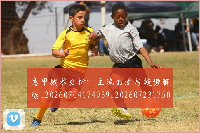 意甲战术分析：主流打法与趋势解读_20260704174939_20260723175030