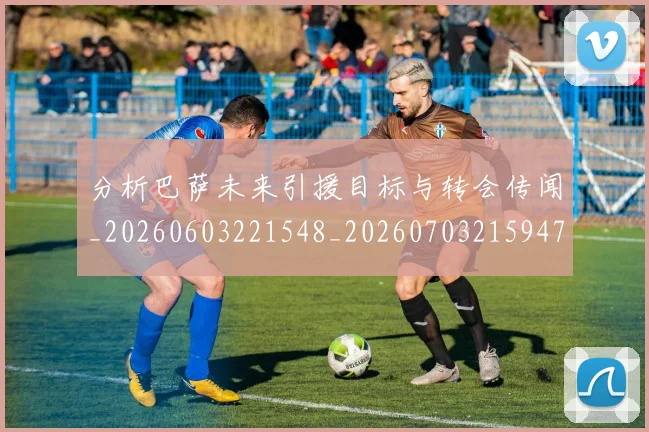 分析巴萨未来引援目标与转会传闻_20260603221548_20260703215947_20260718005936