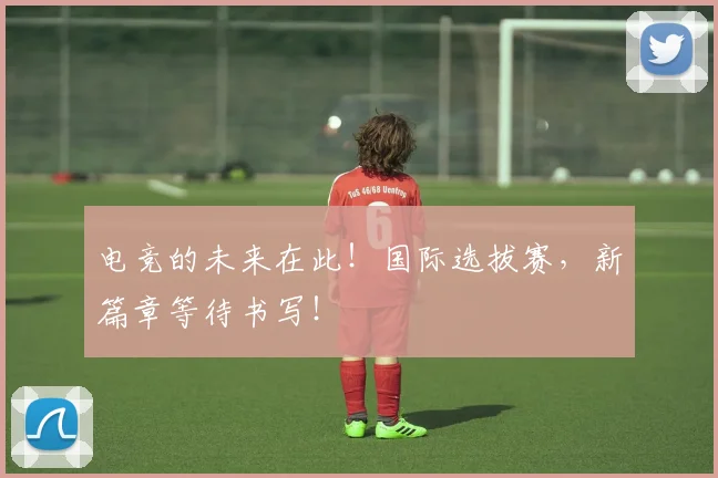 电竞的未来在此！国际选拔赛，新篇章等待书写！