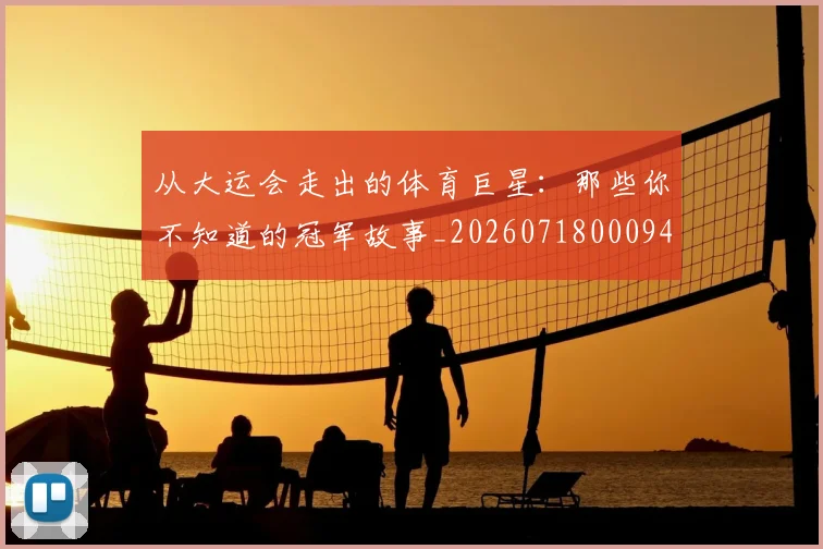 从大运会走出的体育巨星：那些你不知道的冠军故事_20260718000944