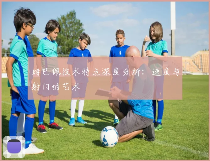 姆巴佩技术特点深度分析：速度与射门的艺术