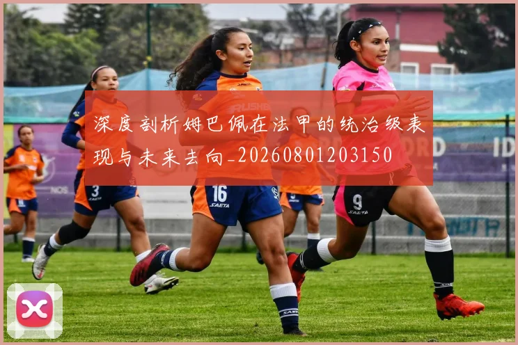 深度剖析姆巴佩在法甲的统治级表现与未来去向_20260801203150