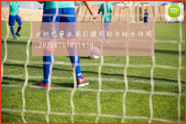 分析巴萨未来引援目标与转会传闻_20260707011850