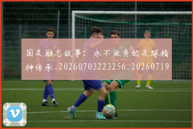 国足励志故事：永不放弃的足球精神传承_20260703223256_20260719162547