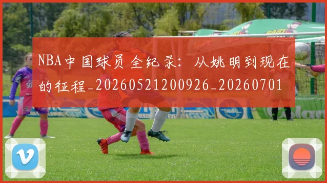 NBA中国球员全纪录：从姚明到现在的征程_20260521200926_20260701215127