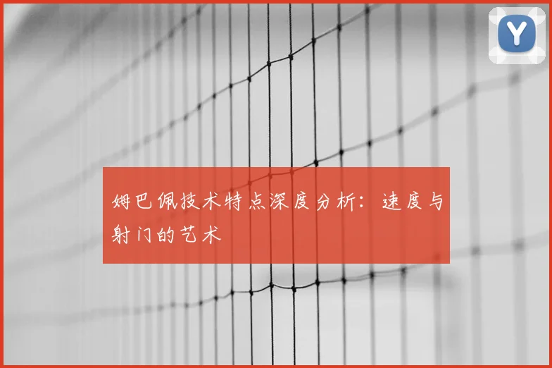 姆巴佩技术特点深度分析：速度与射门的艺术