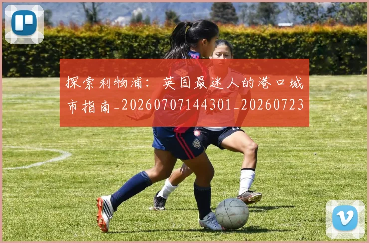 探索利物浦：英国最迷人的港口城市指南_20260707144301_20260723183851