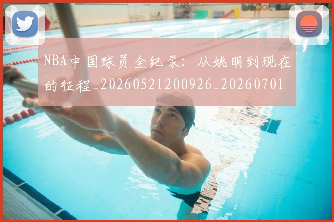 NBA中国球员全纪录：从姚明到现在的征程_20260521200926_20260701215127
